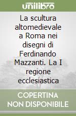 La scultura altomedievale a Roma nei disegni di Ferdinando Mazzanti. La I regione ecclesiastica