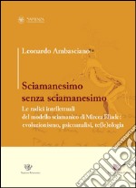 Sciamanesimo senza sciamanesimo. Le radici intellettuali del modello sciamanico di Mircea Eliade. Evoluzionismo, psicanalisi, te(le)ologia