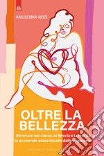 Oltre la bellezza. Ritrovare noi stesse, la fiducia e la felicità in un mondo ossessionato dalle apparenze libro