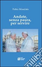 Andate, senza paura, per servire. La rinucia di Benedetto XVI, l'eredità raccolta da papa Francesco, un messaggio appassionato nel segno della continuità libro