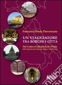 Un viaggiatore tra borghi e città. Dal Centro al Sud alle Isole d'Italia alla scoperta di cultura, storia e tradizioni libro