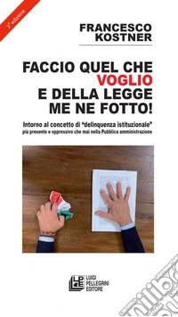 Faccio quello che voglio e della legge me ne fotto! Intorno al concetto di «delinquenza istituzionale» più presente e oppressivo che mai nella pubblica amministrazione libro