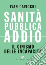 Sanità pubblica addio. Il cinismo delle incapacità libro