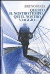 Questo il nostro tempo. Qui il nostro viaggio... libro di Fiata Bruno