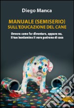 Manuale (semiserio) sull'educazione del cane. Ovvero come far diventare, oppure no, il tuo beniamino il vero padrone di casa libro