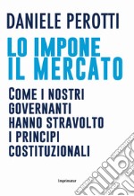 Lo impone il mercato. Come i nostri governanti hanno stravolto i principi costituzionali libro