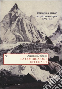 La costruzione delle Alpi. Immagini e scenari del pittoresco alpino (1773-1914)