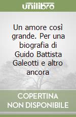 Un amore così grande. Per una biografia di Guido Battista Galeotti e altro ancora