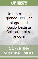 Un amore così grande. Per una biografia di Guido Battista Galeotti e altro ancora libro