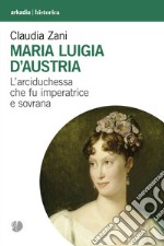 Maria Luigia d'Austria. L'arciduchessa che fu imperatrice e sovrana
