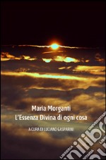 Maria Morganti. L'essenza divina di ogni cosa. Ediz. illustrata libro