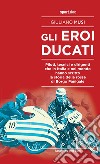 Gli eroi Ducati. Piloti, tecnici e dirigenti che in Italia e nel mondo hanno scritto la storia delle rosse di Borgo Panigale libro