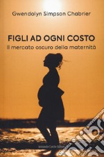 Figli ad ogni costo. Il mercato oscuro della maternità libro