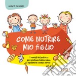 Come nutrire mio figlio. I consigli del pediatra per un'alimentazione sana, equilibrata e senza stress