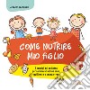 Come nutrire mio figlio. I consigli del pediatra per un'alimentazione sana, equilibrata e senza stress libro