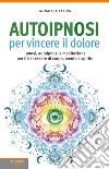 Autoipnosi per vincere il dolore. Ipnosi, autoipnosi e meditazione per il benessere di corpo, mente e spirito libro