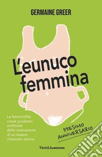 L'eunuco femmina. La femminilità come prodotto artificiale della castrazione di un essere chiamato donna libro