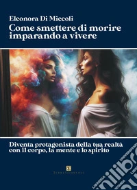Come smettere di morire imparando a vivere. Diventa protagonista della tua realtà con il corpo, la mente e lo spirito libro
