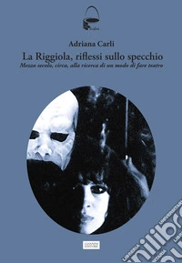La Riggiola, riflessi sullo specchio. Mezzo secolo, circa, alla ricerca di un modo di fare teatro libro
