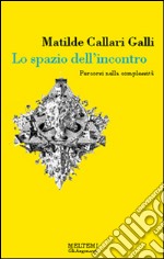 Lo spazio dell'incontro. Percorsi nella complessità. Ediz. illustrata