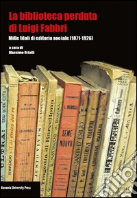 La biblioteca perduta di Luigi Fabbri. Mille titoli di editoria sociale (1871-1926) libro