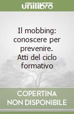 Il mobbing: conoscere per prevenire. Atti del ciclo formativo