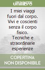 I miei viaggi fuori dal corpo. Vivi e coscienti senza il corpo fisico. Tecniche e straordinarie esperienze libro