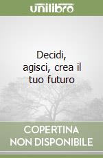 Decidi, agisci, crea il tuo futuro libro