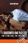 Ti racconto una ricetta. Storie di uomini, donne, luoghi, saperi e sapori libro di Mattioni Guido