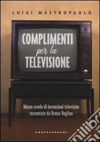 Complimenti per la televisione. Mezzo secolo di invenzioni televisive raccontate da Bruno Voglino