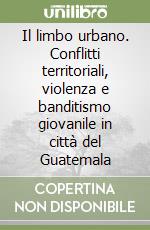 Il limbo urbano. Conflitti territoriali, violenza e banditismo giovanile in città del Guatemala libro