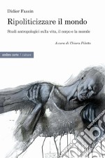 Ripoliticizzare il mondo. Studi antropologici sulla vita, il corpo e la moralefre libro