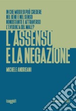 L'assenso e la negazione. In che modo si può credere nel bene e nel senso nonostante e attraverso l'evidenza del male? libro