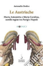 Le austriache. Maria Antonietta e Maria Carolina, sorelle regine tra Parigi e Napoli