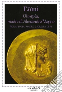 Olimpia, madre di Alessandro Magno. Figlia, sposa, madre e sorella di re libro