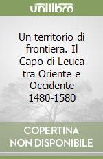Un territorio di frontiera. Il Capo di Leuca tra Oriente e Occidente 1480-1580 libro