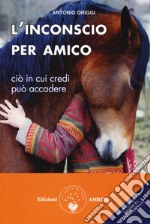 L'inconscio per amico. Ciò in cui credi può accadere libro