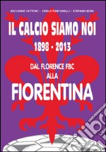 Il calcio siamo noi. 1898-2013 dal Florence FBC alla Fiorentina