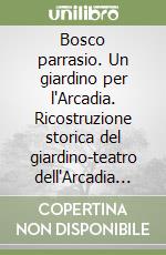 Bosco parrasio. Un giardino per l'Arcadia. Ricostruzione storica del giardino-teatro dell'Arcadia nel terzo centenario della sua fondazione libro