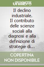 Il declino industriale. Il contributo delle scienze sociali alla diagnosi e alla definizione di strategie di risposta libro