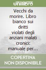 Vecchi da morire. Libro bianco sui diritti violati degli anziani malati cronici: manuale per pazienti e familiari libro