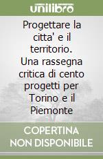 Progettare la citta' e il territorio. Una rassegna critica di cento progetti per Torino e il Piemonte libro