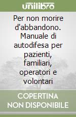 Per non morire d'abbandono. Manuale di autodifesa per pazienti, familiari, operatori e volontari libro