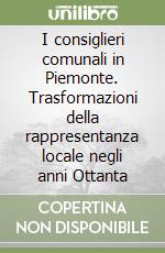 I consiglieri comunali in Piemonte. Trasformazioni della rappresentanza locale negli anni Ottanta libro