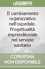 Il cambiamento organizzativo nell'ospedale. Progettualità imprenditoriale nel servizio sanitario libro