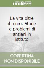 La vita oltre il muro. Storie e problemi di anziani in istituto libro