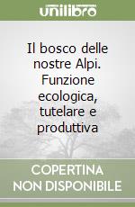 Il bosco delle nostre Alpi. Funzione ecologica, tutelare e produttiva libro