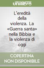 L'eredità della violenza. La «Guerra santa» nella Bibbia e la violenza di oggi