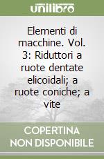 Elementi di macchine. Vol. 3: Riduttori a ruote dentate elicoidali; a ruote coniche; a vite libro