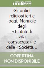 Gli ordini religiosi ieri e oggi. Manuale degli «Istituti di vita consacrata» e delle «Società di vita apostolica»